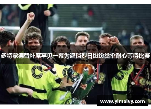 多特蒙德替补席罕见一幕为遮挡烈日纷纷举伞耐心等待比赛